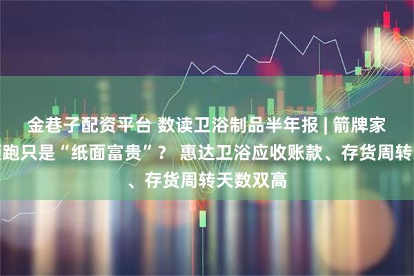 金巷子配资平台 数读卫浴制品半年报 | 箭牌家居业绩领跑只是“纸面富贵”？ 惠达卫浴应收账款、存货周转天数双高