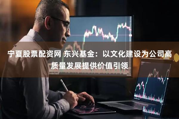 宁夏股票配资网 东兴基金：以文化建设为公司高质量发展提供价值引领