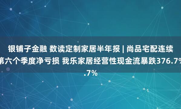 银铺子金融 数读定制家居半年报 | 尚品宅配连续第六个季度净亏损 我乐家居经营性现金流暴跌376.7%