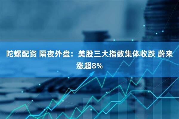 陀螺配资 隔夜外盘：美股三大指数集体收跌 蔚来涨超8%