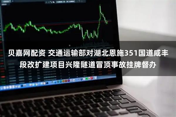 贝嘉网配资 交通运输部对湖北恩施351国道咸丰段改扩建项目兴隆隧道冒顶事故挂牌督办
