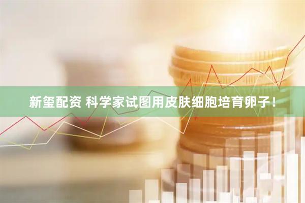 新玺配资 科学家试图用皮肤细胞培育卵子！