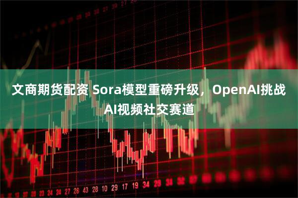 文商期货配资 Sora模型重磅升级，OpenAI挑战AI视频社交赛道