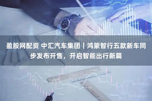 盈股网配资 中汇汽车集团｜鸿蒙智行五款新车同步发布开售，开启智能出行新篇