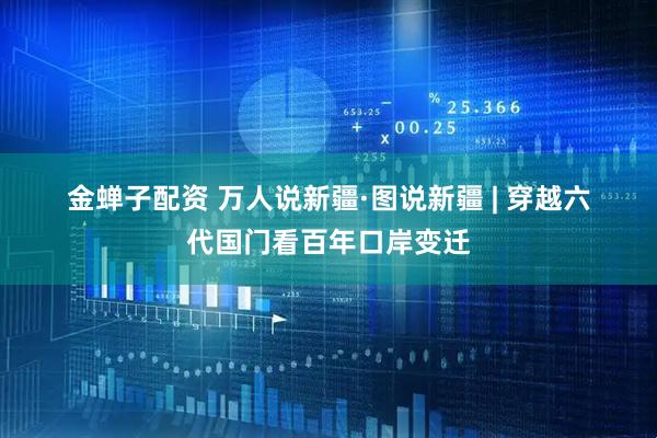 金蝉子配资 万人说新疆·图说新疆&#32;|&#32;穿越六代国门看百年口岸变迁