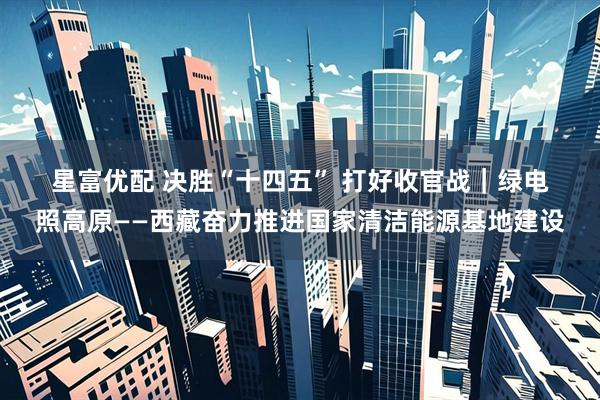 星富优配 决胜“十四五”&#32;打好收官战｜绿电照高原——西藏奋力推进国家清洁能源基地建设