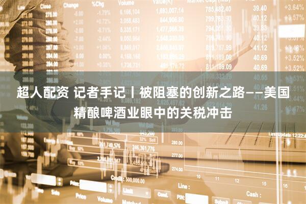 超人配资 记者手记丨被阻塞的创新之路——美国精酿啤酒业眼中的关税冲击