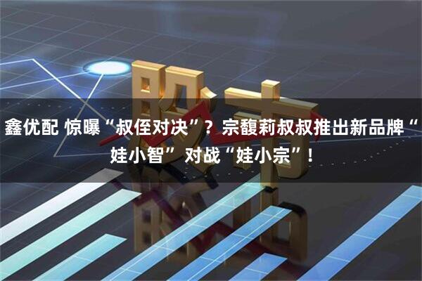 鑫优配 惊曝“叔侄对决”？宗馥莉叔叔推出新品牌“娃小智” 对战“娃小宗”！