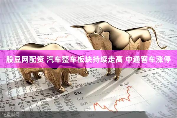 股豆网配资 汽车整车板块持续走高 中通客车涨停