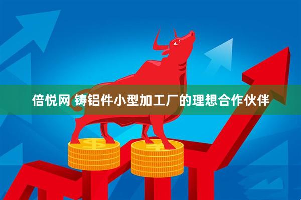 倍悦网 铸铝件小型加工厂的理想合作伙伴