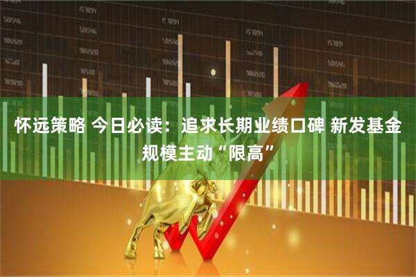 怀远策略 今日必读：追求长期业绩口碑 新发基金规模主动“限高”