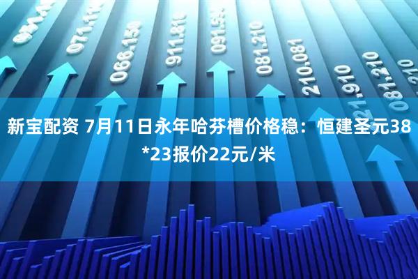 新宝配资 7月11日永年哈芬槽价格稳：恒建圣元38*23报价22元/米