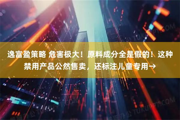 逸富盈策略 危害极大！原料成分全是假的！这种禁用产品公然售卖，还标注儿童专用→