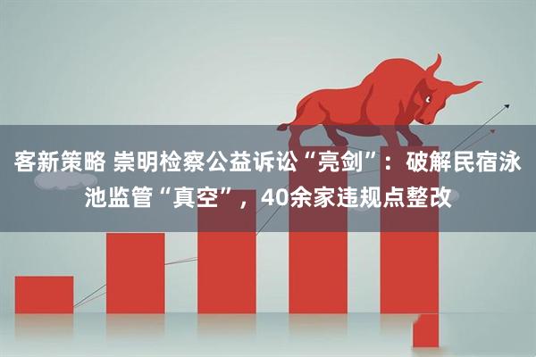 客新策略 崇明检察公益诉讼“亮剑”：破解民宿泳池监管“真空”，40余家违规点整改